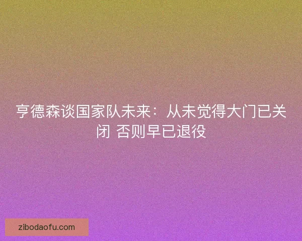 亨德森谈国家队未来：从未觉得大门已关闭 否则早已退役
