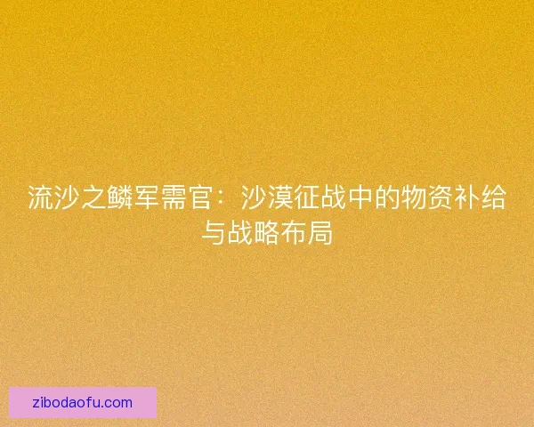 流沙之鳞军需官：沙漠征战中的物资补给与战略布局