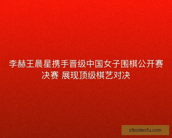 李赫王晨星携手晋级中国女子围棋公开赛决赛 展现顶级棋艺对决