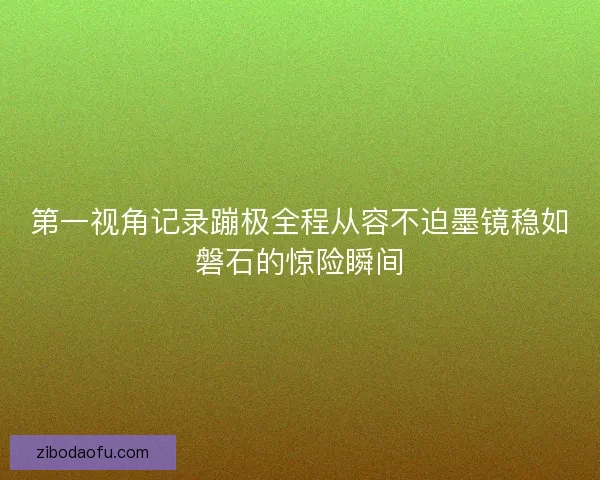 第一视角记录蹦极全程从容不迫墨镜稳如磐石的惊险瞬间