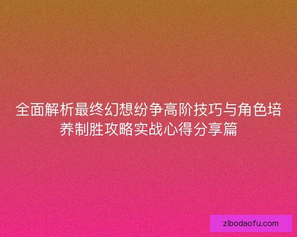 全面解析最终幻想纷争高阶技巧与角色培养制胜攻略实战心得分享篇