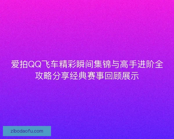 爱拍QQ飞车精彩瞬间集锦与高手进阶全攻略分享经典赛事回顾展示