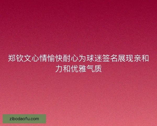郑钦文心情愉快耐心为球迷签名展现亲和力和优雅气质