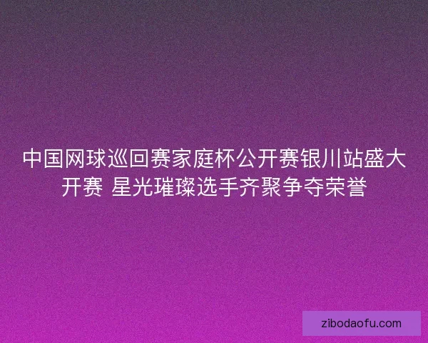 中国网球巡回赛家庭杯公开赛银川站盛大开赛 星光璀璨选手齐聚争夺荣誉