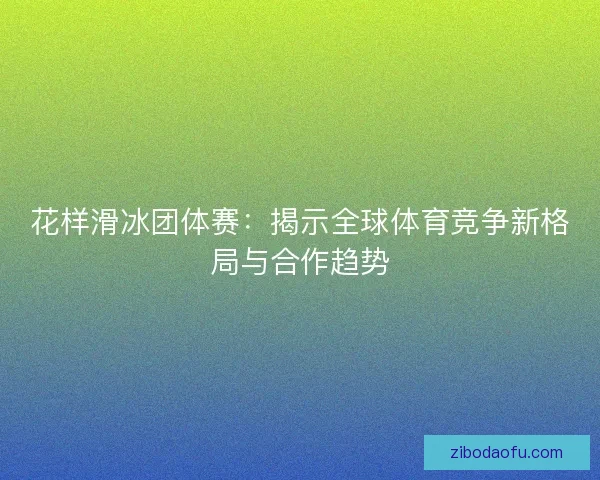 花样滑冰团体赛：揭示全球体育竞争新格局与合作趋势