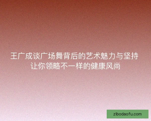 王广成谈广场舞背后的艺术魅力与坚持 让你领略不一样的健康风尚