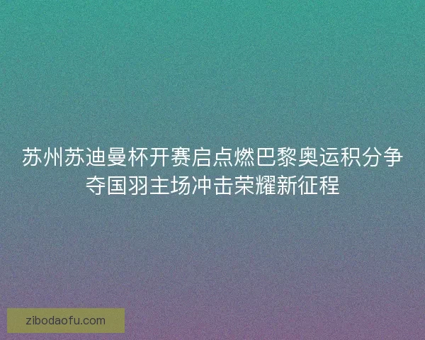 苏州苏迪曼杯开赛启点燃巴黎奥运积分争夺国羽主场冲击荣耀新征程