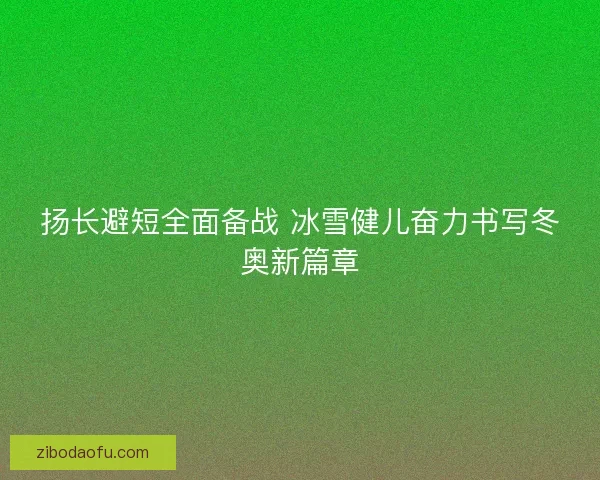 扬长避短全面备战 冰雪健儿奋力书写冬奥新篇章